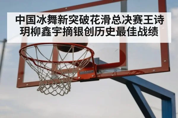 中国冰舞新突破花滑总决赛王诗玥柳鑫宇摘银创历史最佳战绩