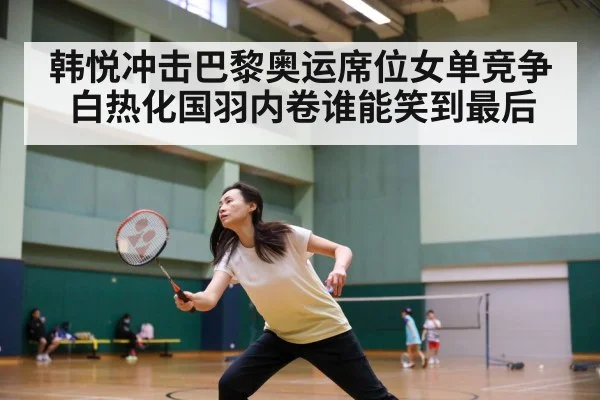 韩悦冲击巴黎奥运席位女单竞争白热化国羽内卷谁能笑到最后